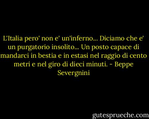 L'Italia pero' non e' un'inferno... Diciamo che e' un purgatorio insolito... Un posto capace di mandarci in bestia e in estasi nel raggio di cento metri e nel giro di dieci minuti. - Beppe Severgnini