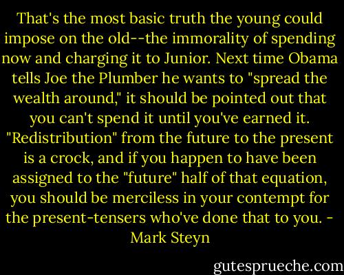 That's the most basic truth the young could impose on the old--the immorality of spending now and charging it to Junior. Next time Obama tells Joe the Plumber he wants to "spread the wealth around," it should be pointed out that you can't spend it until you've earned it. "Redistribution" from the future to the present is a crock, and if you happen to have been assigned to the "future" half of that equation, you should be merciless in your contempt for the present-tensers who've done that to you. - Mark Steyn
