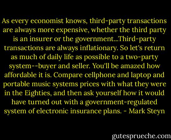 As every economist knows, third-party transactions are always more expensive, whether the third party is an insurer or the government...Third-party transactions are always inflationary. So let's return as much of daily life as possible to a two-party system--buyer and seller. You'll be amazed how affordable it is. Compare cellphone and laptop and portable music systems prices with what they were in the Eighties, and then ask yourself how it would have turned out with a government-regulated system of electronic insurance plans. - Mark Steyn