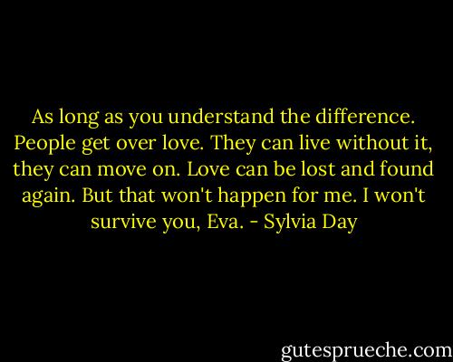 As long as you understand the difference. People get over love. They can live without it, they can move on. Love can be lost and found again. But that won't happen for me. I won't survive you, Eva. - Sylvia Day