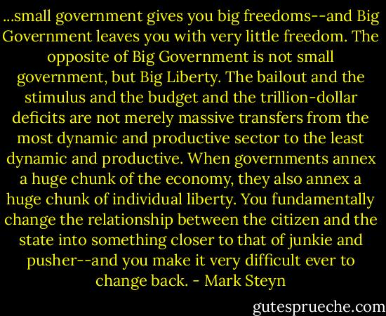...small government gives you big freedoms--and Big Government leaves you with very little freedom. The opposite of Big Government is not small government, but Big Liberty. The bailout and the stimulus and the budget and the trillion-dollar deficits are not merely massive transfers from the most dynamic and productive sector to the least dynamic and productive. When governments annex a huge chunk of the economy, they also annex a huge chunk of individual liberty. You fundamentally change the relationship between the citizen and the state into something closer to that of junkie and pusher--and you make it very difficult ever to change back. - Mark Steyn