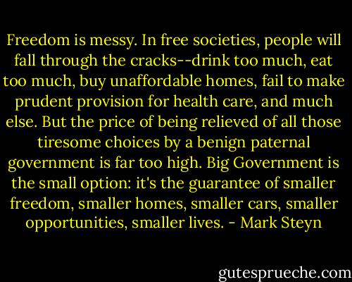 Freedom is messy. In free societies, people will fall through the cracks--drink too much, eat too much, buy unaffordable homes, fail to make prudent provision for health care, and much else. But the price of being relieved of all those tiresome choices by a benign paternal government is far too high. Big Government is the small option: it's the guarantee of smaller freedom, smaller homes, smaller cars, smaller opportunities, smaller lives. - Mark Steyn