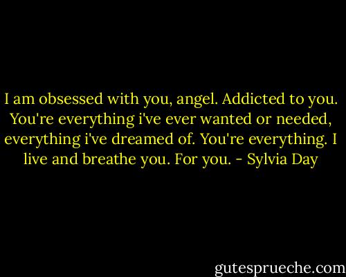 I am obsessed with you, angel. Addicted to you. You're everything i've ever wanted or needed, everything i've dreamed of. You're everything. I live and breathe you. For you. - Sylvia Day