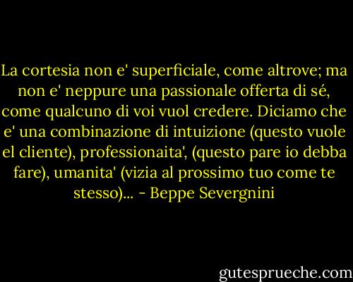 La cortesia non e' superficiale, come altrove; ma non e' neppure una passionale offerta di sé, come qualcuno di voi vuol credere. Diciamo che e' una combinazione di intuizione (questo vuole el cliente), professionaita', (questo pare io debba fare), umanita' (vizia al prossimo tuo come te stesso)... - Beppe Severgnini