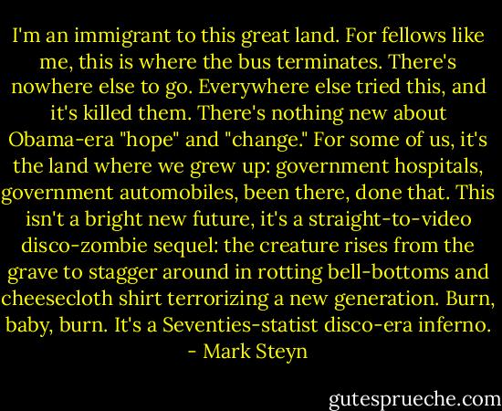 I'm an immigrant to this great land. For fellows like me, this is where the bus terminates. There's nowhere else to go. Everywhere else tried this, and it's killed them. There's nothing new about Obama-era "hope" and "change." For some of us, it's the land where we grew up: government hospitals, government automobiles, been there, done that. This isn't a bright new future, it's a straight-to-video disco-zombie sequel: the creature rises from the grave to stagger around in rotting bell-bottoms and cheesecloth shirt terrorizing a new generation. Burn, baby, burn. It's a Seventies-statist disco-era inferno. - Mark Steyn