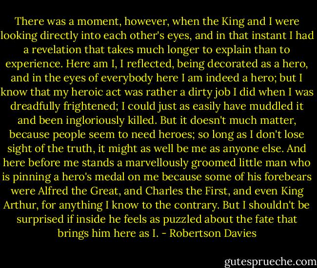 There was a moment, however, when the King and I were looking directly into each other's eyes, and in that instant I had a revelation that takes much longer to explain than to experience. Here am I, I reflected, being decorated as a hero, and in the eyes of everybody here I am indeed a hero; but I know that my heroic act was rather a dirty job I did when I was dreadfully frightened; I could just as easily have muddled it and been ingloriously killed. But it doesn't much matter, because people seem to need heroes; so long as I don't lose sight of the truth, it might as well be me as anyone else. And here before me stands a marvellously groomed little man who is pinning a hero's medal on me because some of his forebears were Alfred the Great, and Charles the First, and even King Arthur, for anything I know to the contrary. But I shouldn't be surprised if inside he feels as puzzled about the fate that brings him here as I. - Robertson Davies