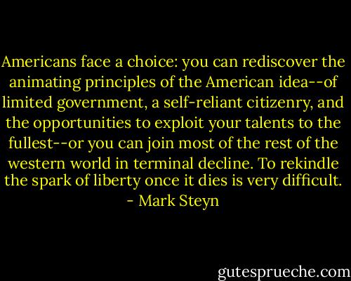 Americans face a choice: you can rediscover the animating principles of the American idea--of limited government, a self-reliant citizenry, and the opportunities to exploit your talents to the fullest--or you can join most of the rest of the western world in terminal decline. To rekindle the spark of liberty once it dies is very difficult. - Mark Steyn
