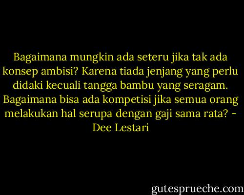 Bagaimana mungkin ada seteru jika tak ada konsep ambisi?<br />Karena tiada jenjang yang perlu didaki kecuali tangga bambu yang seragam.<br />Bagaimana bisa ada kompetisi jika semua orang melakukan hal serupa dengan gaji sama rata? - Dee Lestari