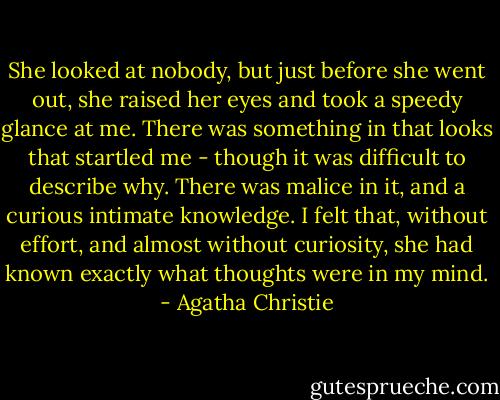 She looked at nobody, but just before she went out, she raised her eyes and took a speedy glance at me. There was something in that looks that startled me - though it was difficult to describe why. There was malice in it, and a curious intimate knowledge. I felt that, without effort, and almost without curiosity, she had known exactly what thoughts were in my mind. - Agatha Christie