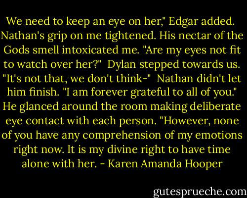 We need to keep an eye on her," Edgar added.<br /> Nathan's grip on me tightened. His nectar of the Gods smell intoxicated me. "Are my eyes not fit to watch over her?"<br /> Dylan stepped towards us. "It's not that, we don't think-"<br /> Nathan didn't let him finish. "I am forever grateful to all of you." He glanced around the room making deliberate eye contact with each person. "However, none of you have any comprehension of my emotions right now. It is my divine right to have time alone with her. - Karen Amanda Hooper