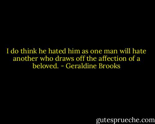 I do think he hated him as one man will hate another who draws off the affection of a beloved. - Geraldine Brooks
