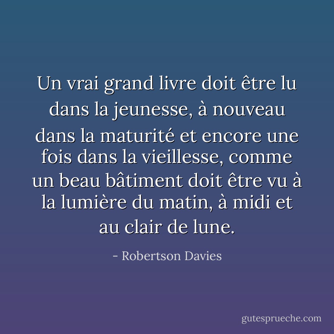 Un vrai grand livre doit être lu dans la jeunesse, à nouveau dans la maturité et encore une fois dans la vieillesse, comme un beau bâtiment doit être vu à la lumière du matin, à midi et au clair de lune. - Robertson Davies