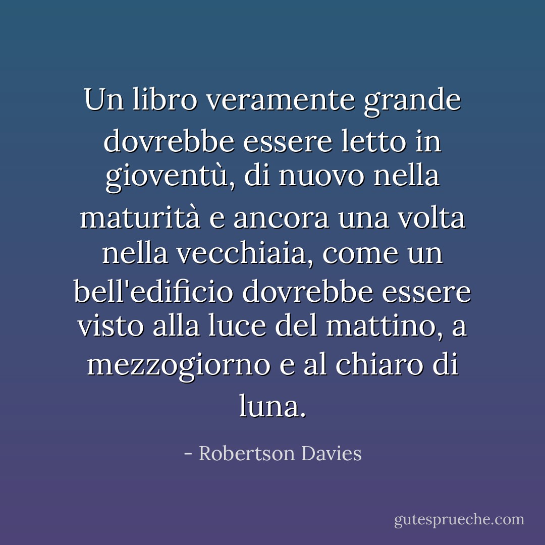 Un libro veramente grande dovrebbe essere letto in gioventù, di nuovo nella maturità e ancora una volta nella vecchiaia, come un bell'edificio dovrebbe essere visto alla luce del mattino, a mezzogiorno e al chiaro di luna. - Robertson Davies