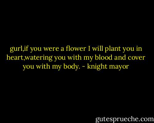 gurl,if you were a flower I will plant you in heart,watering you with my blood and cover you with my body. - knight mayor