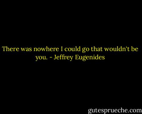 There was nowhere I could go that wouldn't be you. - Jeffrey Eugenides