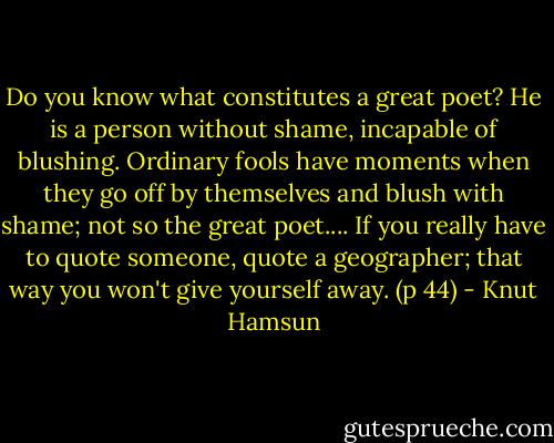 Do you know what constitutes a great poet? He is a person without shame, incapable of blushing. Ordinary fools have moments when they go off by themselves and blush with shame; not so the great poet.... If you really have to quote someone, quote a geographer; that way you won't give yourself away. (p 44) - Knut Hamsun