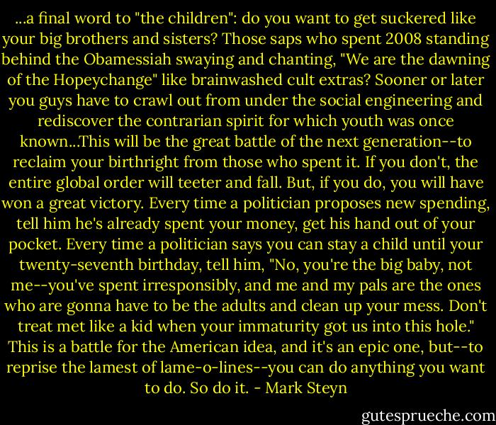 ...a final word to "the children": do you want to get suckered like your big brothers and sisters? Those saps who spent 2008 standing behind the Obamessiah swaying and chanting, "We are the dawning of the Hopeychange" like brainwashed cult extras? Sooner or later you guys have to crawl out from under the social engineering and rediscover the contrarian spirit for which youth was once known...This will be the great battle of the next generation--to reclaim your birthright from those who spent it. If you don't, the entire global order will teeter and fall. But, if you do, you will have won a great victory. Every time a politician proposes new spending, tell him he's already spent your money, get his hand out of your pocket. Every time a politician says you can stay a child until your twenty-seventh birthday, tell him, "No, you're the big baby, not me--you've spent irresponsibly, and me and my pals are the ones who are gonna have to be the adults and clean up your mess. Don't treat met like a kid when your immaturity got us into this hole." This is a battle for the American idea, and it's an epic one, but--to reprise the lamest of lame-o-lines--you can do anything you want to do. So do it. - Mark Steyn