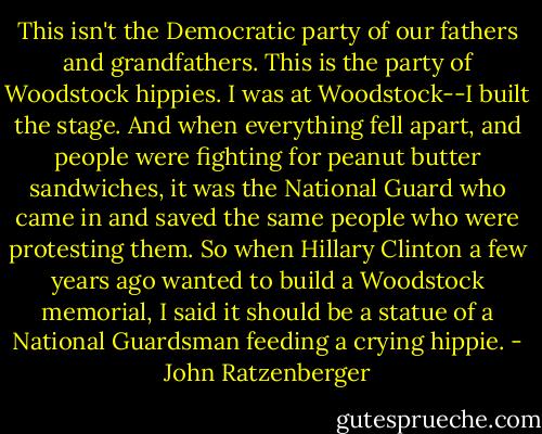 This isn't the Democratic party of our fathers and grandfathers. This is the party of Woodstock hippies. I was at Woodstock--I built the stage. And when everything fell apart, and people were fighting for peanut butter sandwiches, it was the National Guard who came in and saved the same people who were protesting them. So when Hillary Clinton a few years ago wanted to build a Woodstock memorial, I said it should be a statue of a National Guardsman feeding a crying hippie. - John Ratzenberger