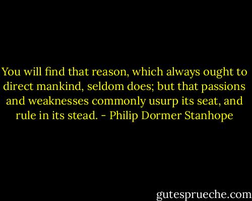 You will find that reason, which always ought to direct mankind, seldom does; but that passions and weaknesses commonly usurp its seat, and rule in its stead. - Philip Dormer Stanhope