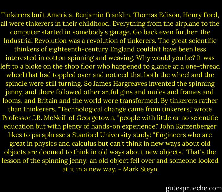 Tinkerers built America. Benjamin Franklin, Thomas Edison, Henry Ford, all were tinkerers in their childhood. Everything from the airplane to the computer started in somebody's garage. Go back even further: the Industrial Revolution was a revolution of tinkerers. The great scientific thinkers of eighteenth-century England couldn't have been less interested in cotton spinning and weaving. Why would you be? It was left to a bloke on the shop floor who happened to glance at a one-thread wheel that had toppled over and noticed that both the wheel and the spindle were still turning. So James Hargreaves invented the spinning jenny, and there followed other artful gins and mules and frames and looms, and Britain and the world were transformed. By tinkerers rather than thinkerers. "Technological change came from tinkerers," wrote Professor J.R. McNeill of Georgetown, "people with little or no scientific education but with plenty of hands-on experience." John Ratzenberger likes to paraphrase a Stanford University study: "Engineers who are great in physics and calculus but can't think in new ways about old objects are doomed to think in old ways about new objects." That's the lesson of the spinning jenny: an old object fell over and someone looked at it in a new way. - Mark Steyn