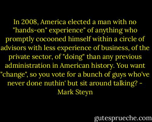 In 2008, America elected a man with no "hands-on" experience" of anything who promptly cocooned himself within a circle of advisors with less experience of business, of the private sector, of "doing" than any previous administration in American history. You want "change", so you vote for a bunch of guys who've never done nuthin' but sit around talking? - Mark Steyn