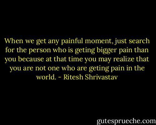 When we get any painful moment, just search for the person who is geting bigger pain than you because at that time you may realize that you are not one who are geting pain in the world. - Ritesh Shrivastav