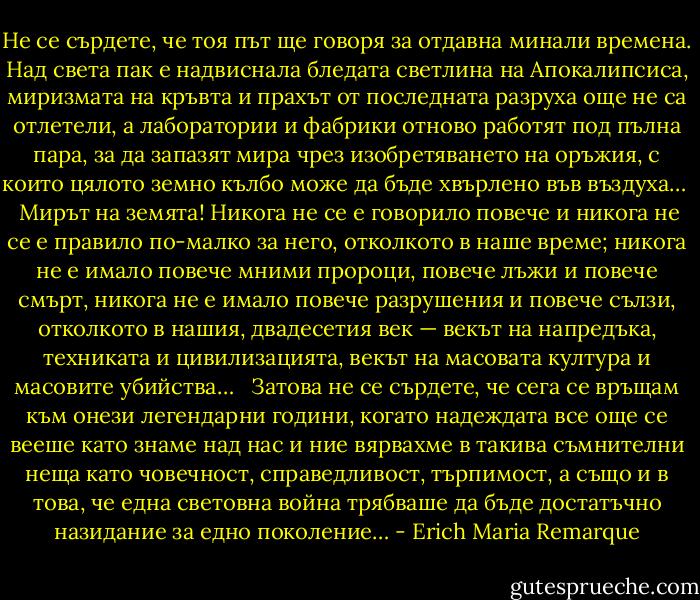 Не се сърдете, че тоя път ще говоря за отдавна минали времена. Над света пак е надвиснала бледата светлина на Апокалипсиса, миризмата на кръвта и прахът от последната разруха още не са отлетели, а лаборатории и фабрики отново работят под пълна пара, за да запазят мира чрез изобретяването на оръжия, с които цялото земно кълбо може да бъде хвърлено във въздуха… <br /><br />Мирът на земята! Никога не се е говорило повече и никога не се е правило по-малко за него, отколкото в наше време; никога не е имало повече мними пророци, повече лъжи и повече смърт, никога не е имало повече разрушения и повече сълзи, отколкото в нашия, двадесетия век — векът на напредъка, техниката и цивилизацията, векът на масовата култура и масовите убийства… <br /><br />Затова не се сърдете, че сега се връщам към онези легендарни години, когато надеждата все още се вееше като знаме над нас и ние вярвахме в такива съмнителни неща като човечност, справедливост, търпимост, а също и в това, че една световна война трябваше да бъде достатъчно назидание за едно поколение… - Erich Maria Remarque