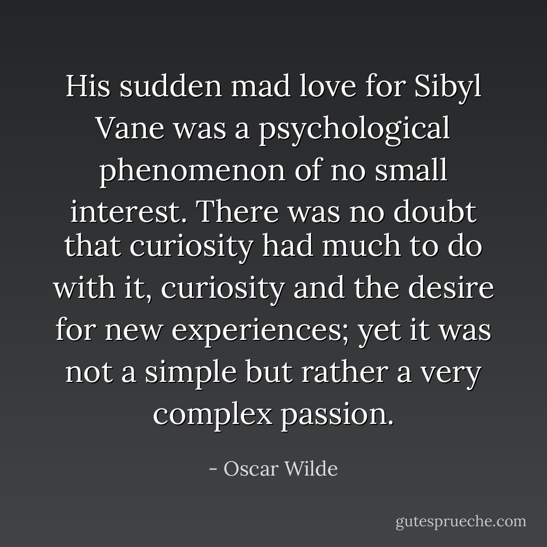His sudden mad love for Sibyl Vane was a psychological phenomenon of no small interest. There was no doubt that curiosity had much to do with it, curiosity and the desire for new experiences; yet it was not a simple but rather a very complex passion. - Oscar Wilde