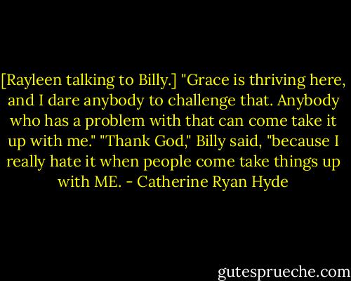 [Rayleen talking to Billy.] "Grace is thriving here, and I dare anybody to challenge that. Anybody who has a problem with that can come take it up with me."<br />"Thank God," Billy said, "because I really hate it when people come take things up with ME. - Catherine Ryan Hyde