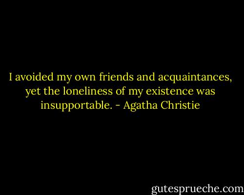 I avoided my own friends and acquaintances, yet the loneliness of my existence was insupportable. - Agatha Christie