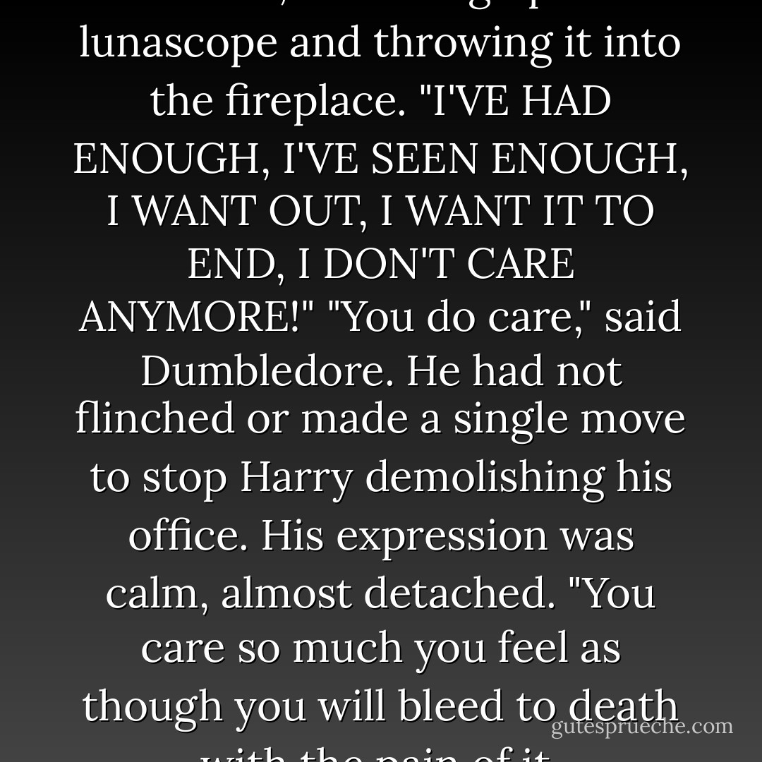 I DON'T CARE!" Harry yelled at them, snatching up a lunascope and throwing it into the fireplace. "I'VE HAD ENOUGH, I'VE SEEN ENOUGH, I WANT OUT, I WANT IT TO END, I DON'T CARE ANYMORE!"<br />"You do care," said Dumbledore. He had not flinched or made a single move to stop Harry demolishing his office. His expression was calm, almost detached. "You care so much you feel as though you will bleed to death with the pain of it. - J.K. Rowling