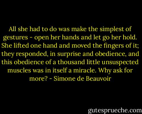 All she had to do was make the simplest of gestures - open her hands and let go her hold. She lifted one hand and moved the fingers of it; they responded, in surprise and obedience, and this obedience of a thousand little unsuspected muscles was in itself a miracle. Why ask for more? - Simone de Beauvoir