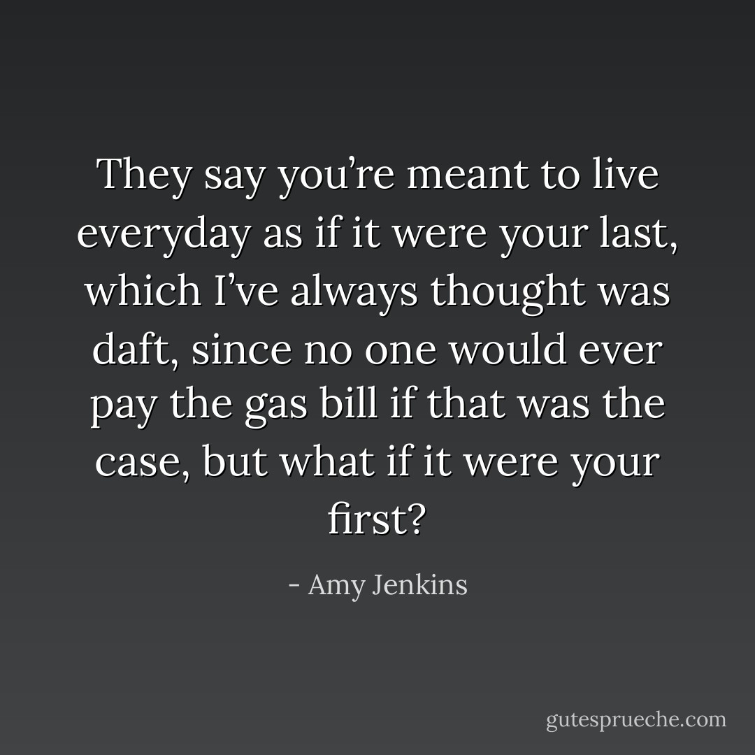 They say you’re meant to live everyday as if it were your last, which I’ve always thought was daft, since no one would ever pay the gas bill if that was the case, but what if it were your first? - Amy Jenkins