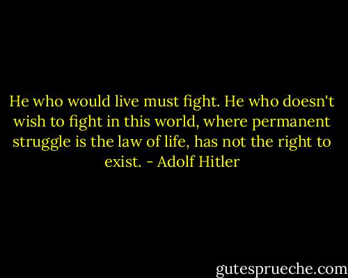 He who would live must fight. He who doesn't wish to fight in this world, where permanent struggle is the law of life, has not the right to exist. - Adolf Hitler