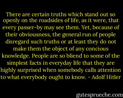 There are certain truths which stand out so openly on the roadsides of life, as it were, that every passer-by may see them. Yet, because of their obviousness, the general run of people disregard such truths or at least they do not make them the object of any concious knowledge. People are so bliend to some of the simplest facts in everyday life that they are highly surprised when somebody calls attention to what everybody ought to know. - Adolf Hitler