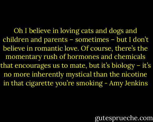 Oh I believe in loving cats and dogs and children and parents – sometimes – but I don’t believe in romantic love. Of course, there’s the momentary rush of hormones and chemicals that encourages us to mate, but it’s biology – it’s no more inherently mystical than the nicotine in that cigarette you’re smoking - Amy Jenkins