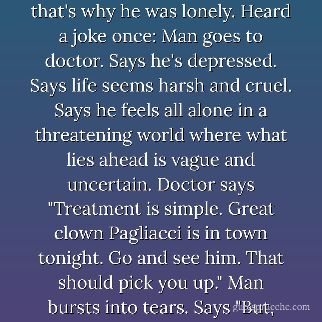 He saw the true face of the 20th century and chose to become a reflection, a parody of it. No one else saw the joke, that's why he was lonely. Heard a joke once: Man goes to doctor. Says he's depressed. Says life seems harsh and cruel. Says he feels all alone in a threatening world where what lies ahead is vague and uncertain. Doctor says "Treatment is simple. Great clown Pagliacci is in town tonight. Go and see him. That should pick you up." Man bursts into tears. Says "But, doctor...I am Pagliacci." Good joke. Everybody laugh. Roll on snare drum. Curtains. - Alan Moore