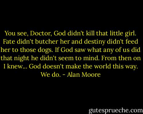 You see, Doctor, God didn't kill that little girl. Fate didn't butcher her and destiny didn't feed her to those dogs. If God saw what any of us did that night he didn't seem to mind. From then on I knew... God doesn't make the world this way. We do. - Alan Moore