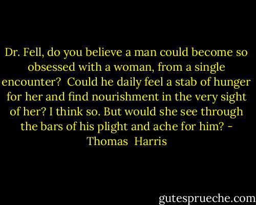 Dr. Fell, do you believe a man could become so obsessed with a woman, from a single encounter? <br />Could he daily feel a stab of hunger for her and find nourishment in the very sight of her? I think so. But would she see through the bars of his plight and ache for him? - Thomas  Harris