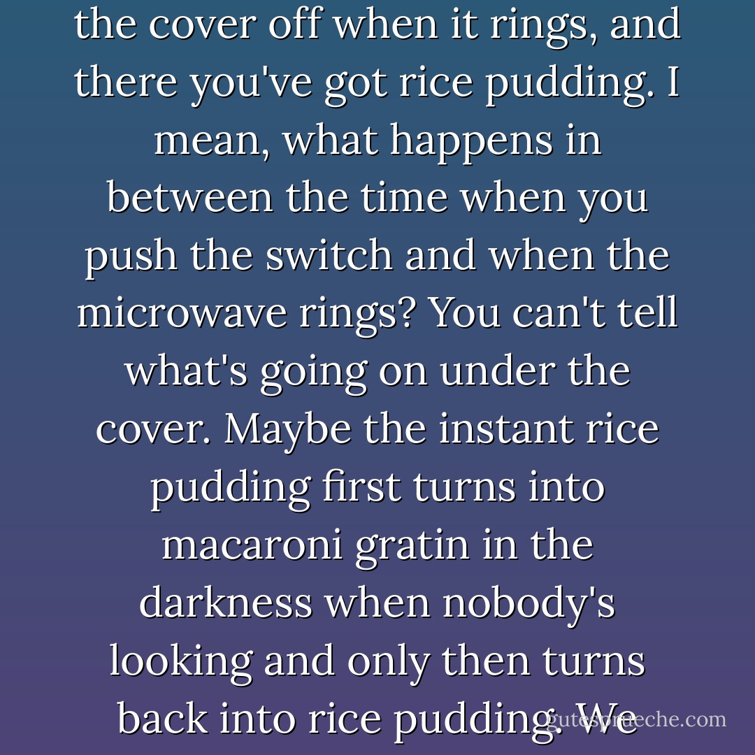 Anyway, it seems to me that the way most people go on living (I suppose there are a few exceptions), they think that the world of life (or whatever) is this place where everything is (or is supposed to be) basically logical and consistent.... It's like when you put instant rice pudding mix in a bowl in the microwave and push the button, and you take the cover off when it rings, and there you've got rice pudding. I mean, what happens in between the time when you push the switch and when the microwave rings? You can't tell what's going on under the cover. Maybe the instant rice pudding first turns into macaroni gratin in the darkness when nobody's looking and only then turns back into rice pudding. We think it's natural to get rice pudding after we put rice pudding mix in the microwave and the bell rings, but to me that's just a presumption. I would be kind of relieved if, every once in a while, after you put rice pudding mix in the microwave and it rang and you opened the top, you got macaroni gratin. - Haruki Murakami