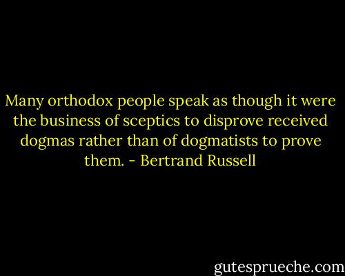 Many orthodox people speak as though it were the business of sceptics to disprove received dogmas rather than of dogmatists to prove them. - Bertrand Russell