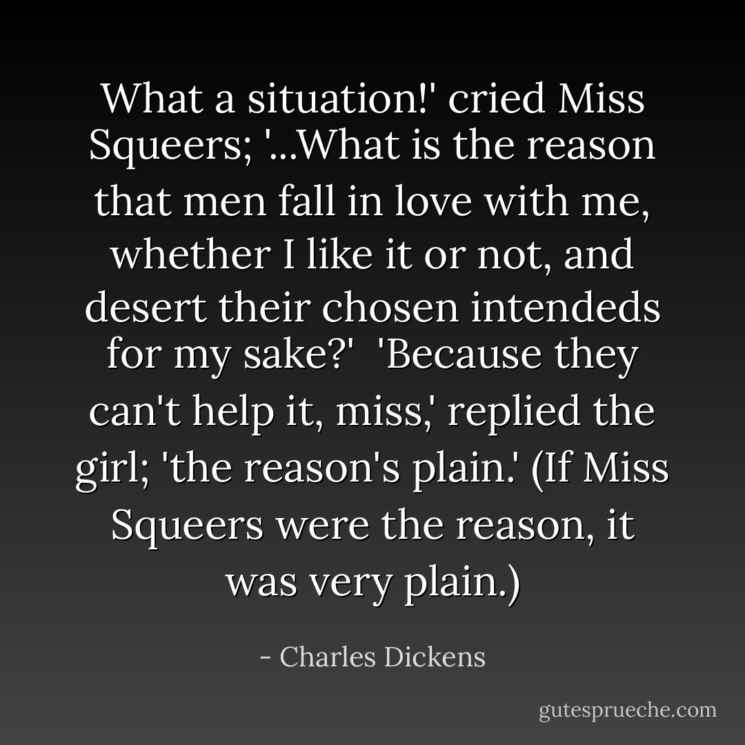 What a situation!' cried Miss Squeers; '...What is the reason that men fall in love with me, whether I like it or not, and desert their chosen intendeds for my sake?'<br /> 'Because they can't help it, miss,' replied the girl; 'the reason's plain.' (If Miss Squeers were the reason, it was very plain.) - Charles Dickens