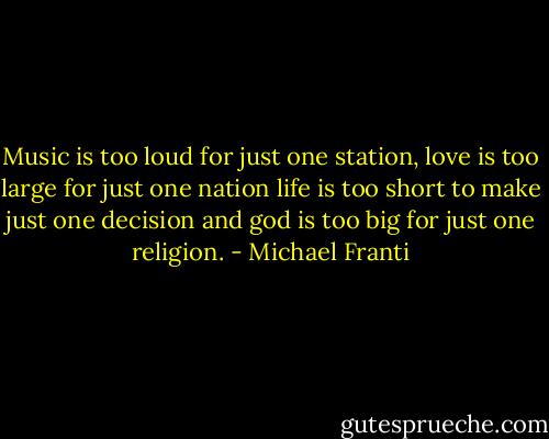 Music is too loud for just one station, love is too large for just one nation life is too short to make just one decision and god is too big for just one religion. - Michael Franti
