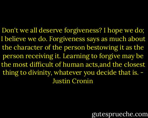 Don't we all deserve forgiveness? I hope we do; I believe we do. Forgiveness says as much about the character of the person bestowing it as the person receiving it. Learning to forgive may be the most difficult of human acts,and the closest thing to divinity, whatever you decide that is. - Justin Cronin