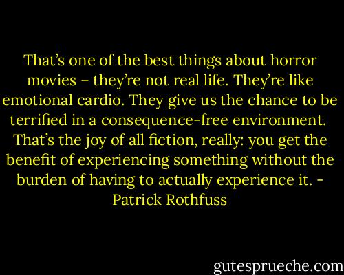 That’s one of the best things about horror movies – they’re not real life. They’re like emotional cardio. They give us the chance to be terrified in a consequence-free environment.<br /><br />That’s the joy of all fiction, really: you get the benefit of experiencing something without the burden of having to actually experience it. - Patrick Rothfuss