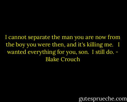 I cannot separate the man you are now from the boy you were then, and it's killing me. <br /><br />I wanted everything for you, son.<br /><br />I still do. - Blake Crouch