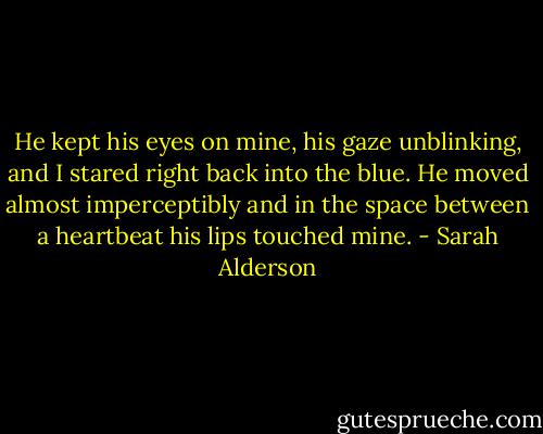 He kept his eyes on mine, his gaze unblinking, and I stared right back into the blue. He moved almost imperceptibly and in the space between a heartbeat his lips touched mine. - Sarah Alderson