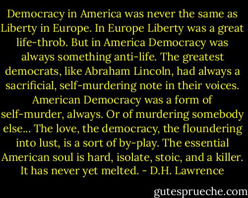 Democracy in America was never the same as Liberty in Europe. In Europe Liberty was a great life-throb. But in America Democracy was always something anti-life. The greatest democrats, like Abraham Lincoln, had always a sacrificial, self-murdering note in their voices. American Democracy was a form of self-murder, always. Or of murdering somebody else... The love, the democracy, the floundering into lust, is a sort of by-play. The essential American soul is hard, isolate, stoic, and a killer. It has never yet melted. - D.H. Lawrence