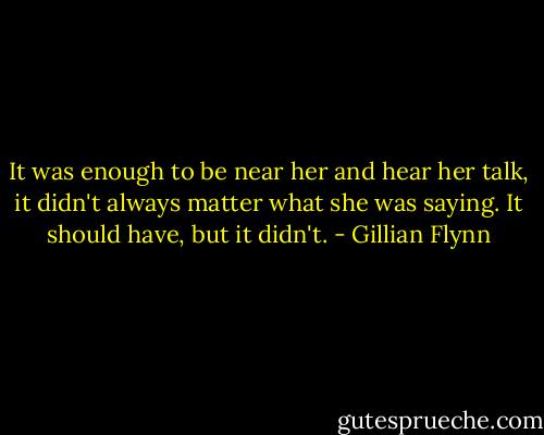 It was enough to be near her and hear her talk, it didn't always matter what she was saying. It should have, but it didn't. - Gillian Flynn