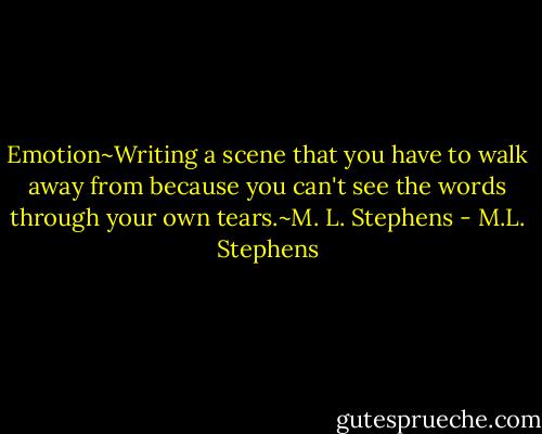 Emotion~Writing a scene that you have to walk away from because you can't see the words through your own tears.~M. L. Stephens - M.L. Stephens